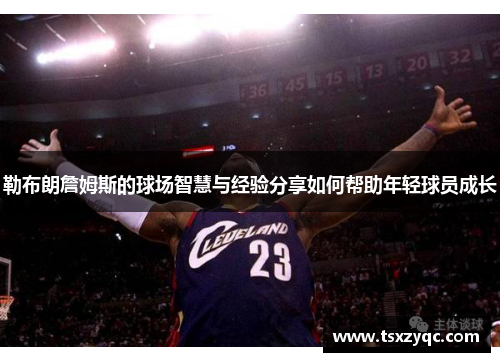 勒布朗詹姆斯的球场智慧与经验分享如何帮助年轻球员成长