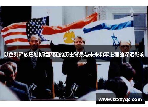 以色列释放巴勒斯坦囚犯的历史背景与未来和平进程的深远影响