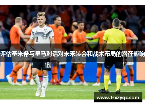 评估基米希与皇马对话对未来转会和战术布局的潜在影响