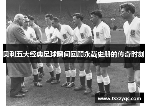 贝利五大经典足球瞬间回顾永载史册的传奇时刻