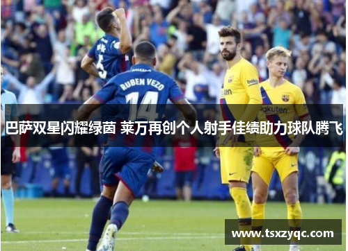 巴萨双星闪耀绿茵 莱万再创个人射手佳绩助力球队腾飞