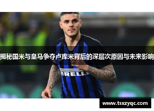 揭秘国米与皇马争夺卢库米背后的深层次原因与未来影响