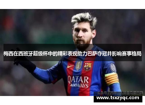梅西在西班牙超级杯中的精彩表现助力巴萨夺冠并影响赛事格局