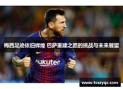 梅西足迹依旧辉煌 巴萨重建之路的挑战与未来展望